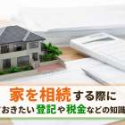 家を相続する際に知っておきたい登記や税金などの知識を解説